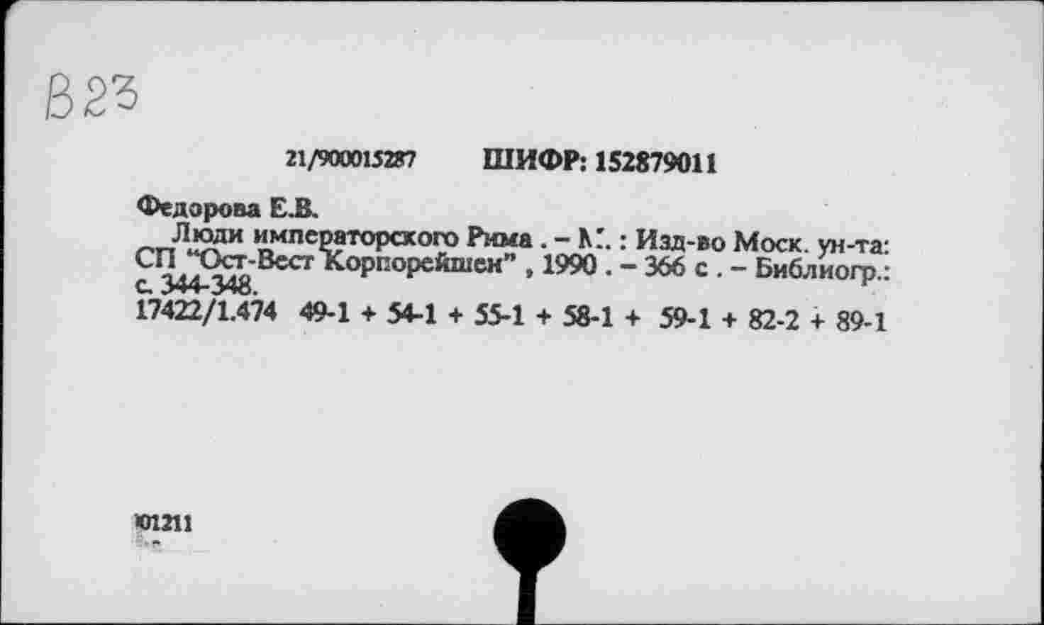 ﻿21/900015287 ШИФР: 152879011
Федорова Е.В.
“млсР»тоР«ого Рима. - К'. : Изд-во Моск, ун-та: СП^Ост-ВестКорпорсйшен” , 1990 . - 366 с . - Библиогр.: 17422/1.474 49-1 + 54-1 + 55-1 + 58-1 + 59-1 + 82-2 + 89-1
•01211